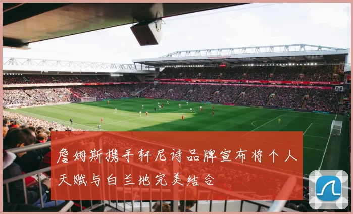 詹姆斯携手轩尼诗品牌宣布将个人天赋与白兰地完美结合