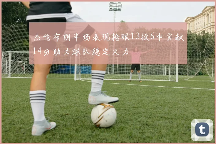 杰伦布朗半场表现抢眼13投6中贡献14分助力球队稳定火力