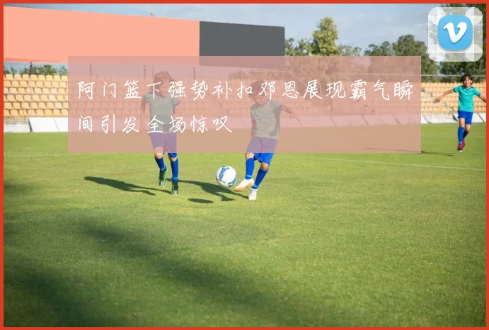 阿门篮下强势补扣邓恩展现霸气瞬间引发全场惊叹