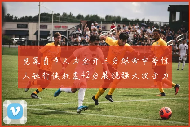 克莱首节火力全开三分球命中率惊人独行侠狂轰42分展现强大攻击力