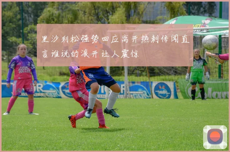 里沙利松强势回应离开热刺传闻直言谁说的滚开让人震惊