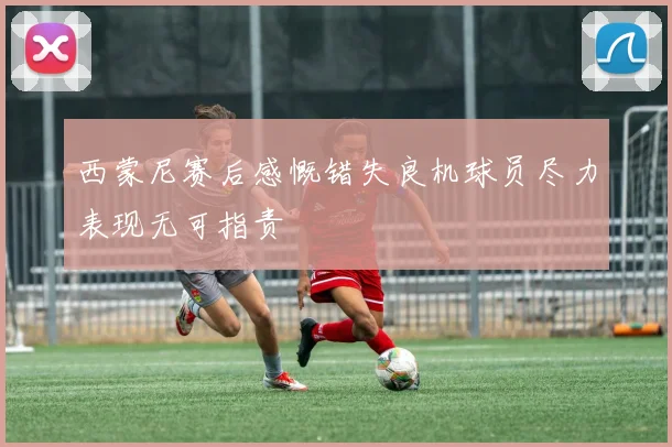 西蒙尼赛后感慨错失良机球员尽力表现无可指责