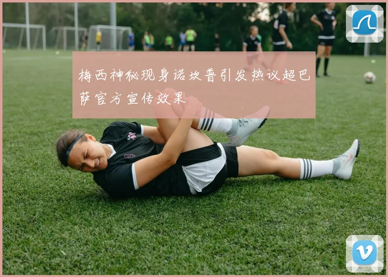 梅西神秘现身诺坎普引发热议超巴萨官方宣传效果