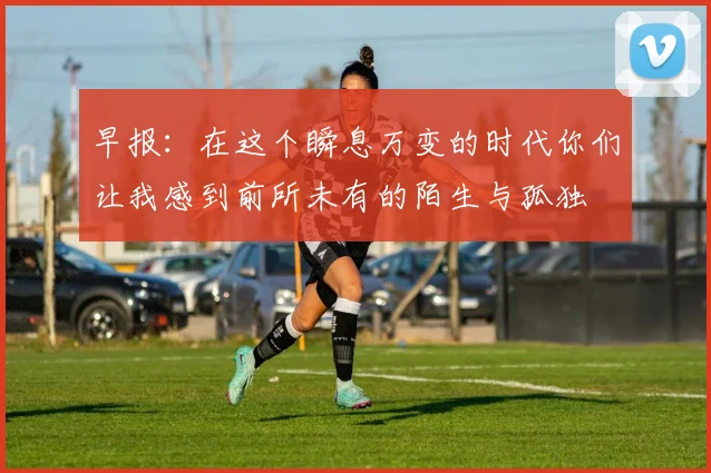 早报：在这个瞬息万变的时代你们让我感到前所未有的陌生与孤独