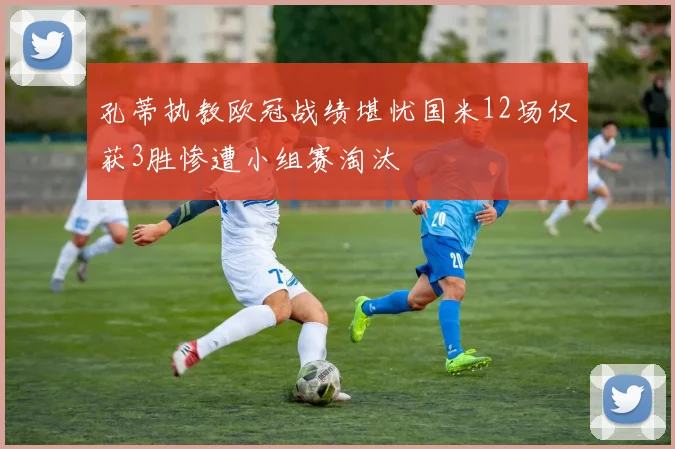 孔蒂执教欧冠战绩堪忧国米12场仅获3胜惨遭小组赛淘汰
