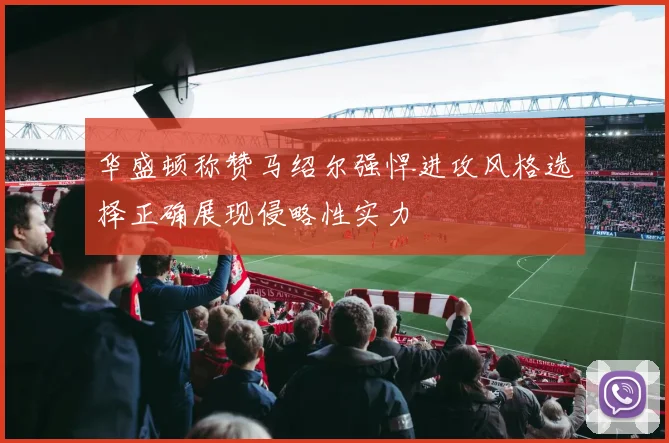 华盛顿称赞马绍尔强悍进攻风格选择正确展现侵略性实力