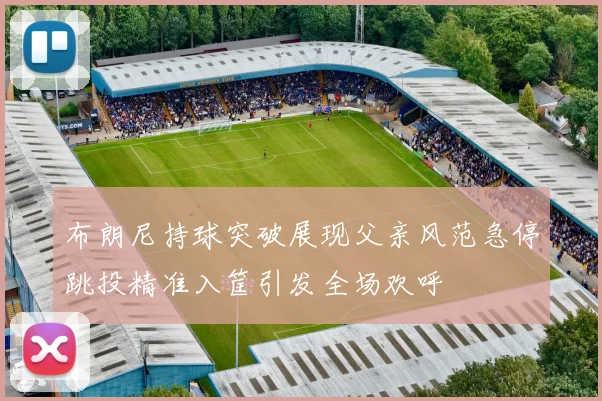 布朗尼持球突破展现父亲风范急停跳投精准入筐引发全场欢呼