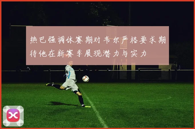 热巴强调休赛期对韦尔严格要求期待他在新赛季展现潜力与实力