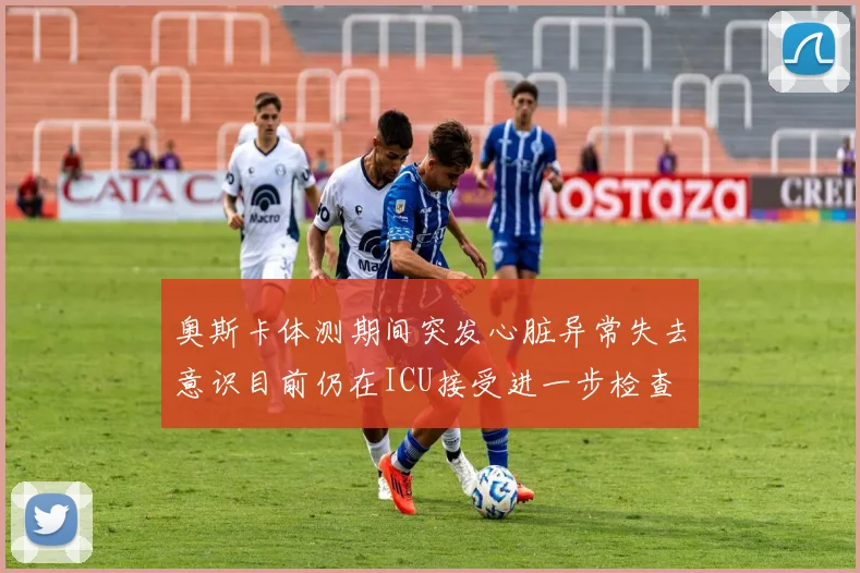 奥斯卡体测期间突发心脏异常失去意识目前仍在ICU接受进一步检查