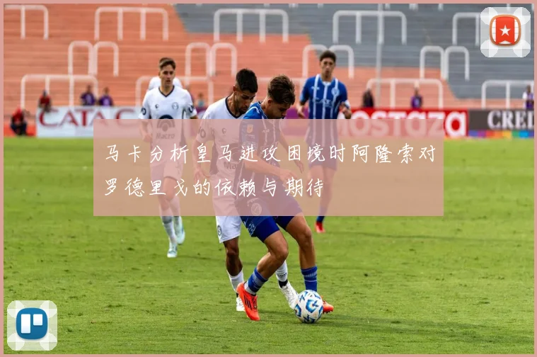 马卡分析皇马进攻困境时阿隆索对罗德里戈的依赖与期待