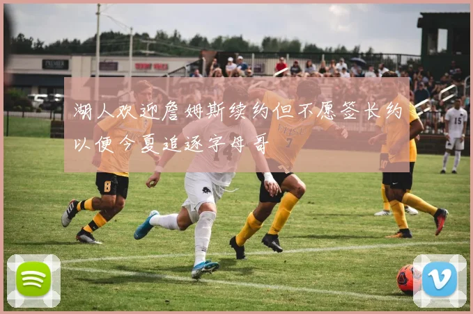 湖人欢迎詹姆斯续约但不愿签长约以便今夏追逐字母哥