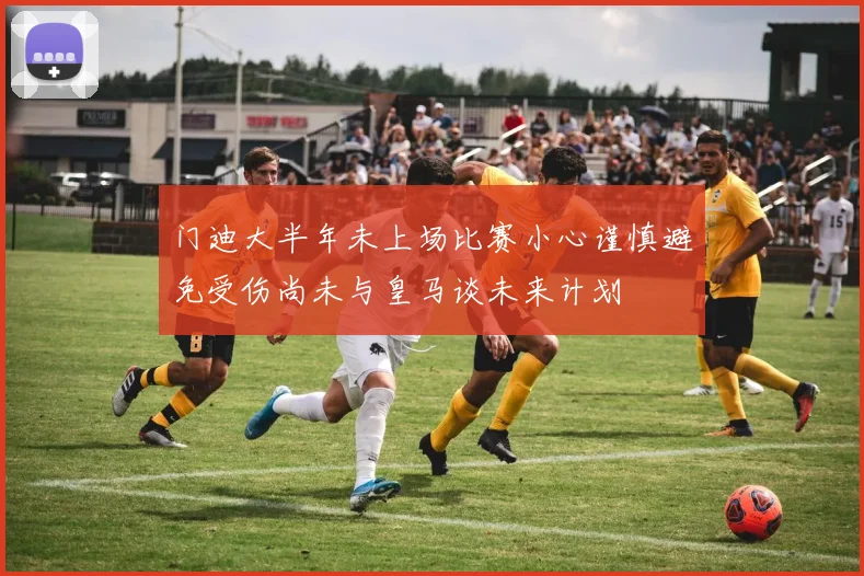 门迪大半年未上场比赛小心谨慎避免受伤尚未与皇马谈未来计划
