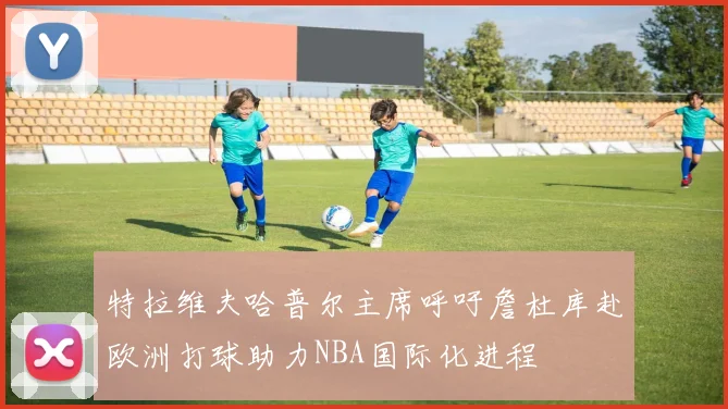 特拉维夫哈普尔主席呼吁詹杜库赴欧洲打球助力NBA国际化进程