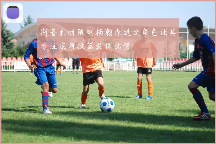 斯普利特限制杨瀚森进攻角色让其专注底角投篮发挥优势
