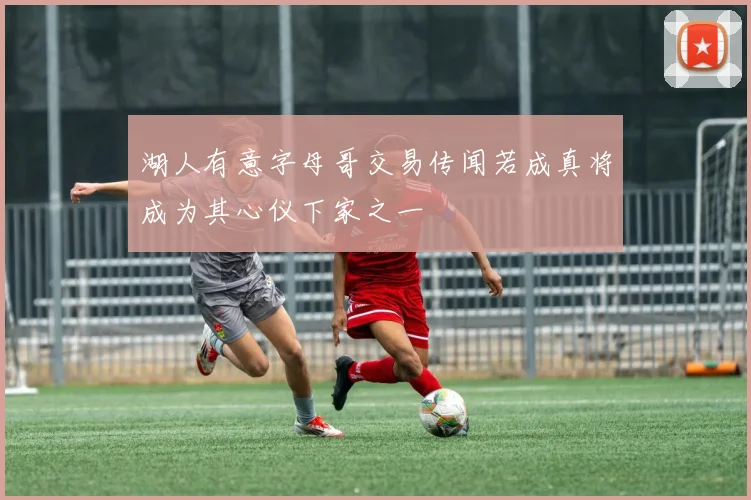 湖人有意字母哥交易传闻若成真将成为其心仪下家之一