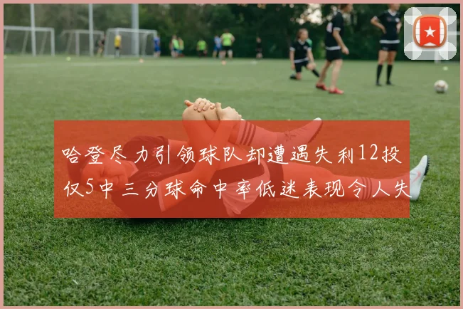 哈登尽力引领球队却遭遇失利12投仅5中三分球命中率低迷表现令人失望