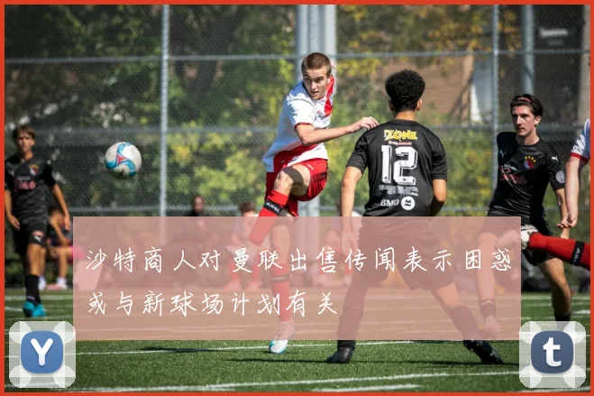 沙特商人对曼联出售传闻表示困惑或与新球场计划有关