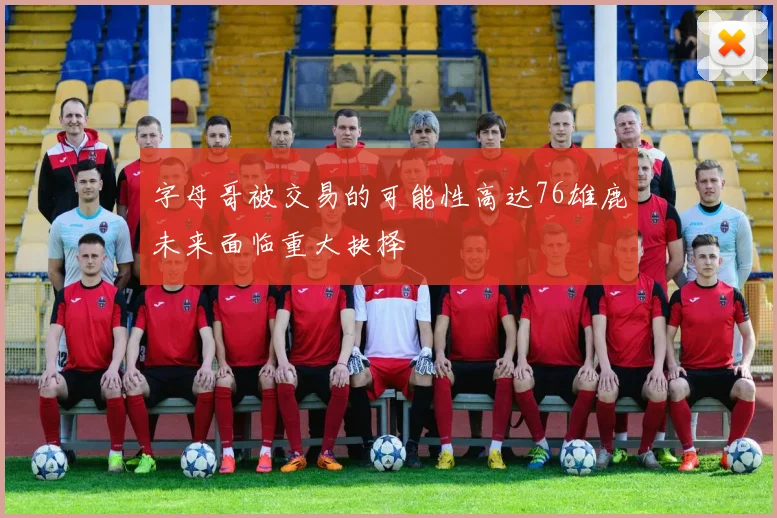 字母哥被交易的可能性高达76雄鹿未来面临重大抉择