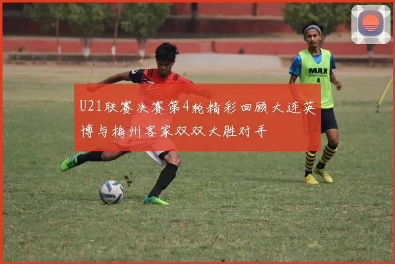 U21联赛决赛第4轮精彩回顾大连英博与梅州客家双双大胜对手