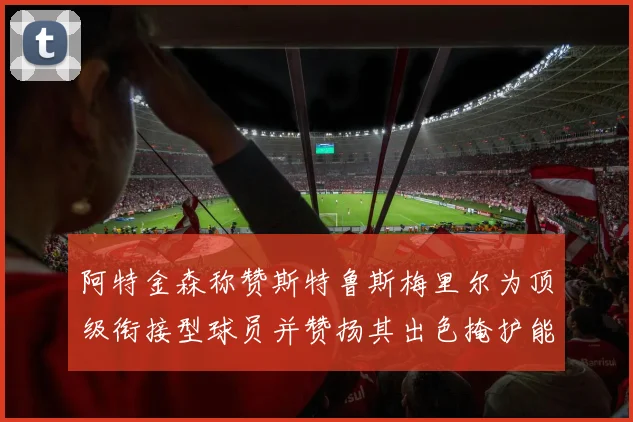 阿特金森称赞斯特鲁斯梅里尔为顶级衔接型球员并赞扬其出色掩护能力
