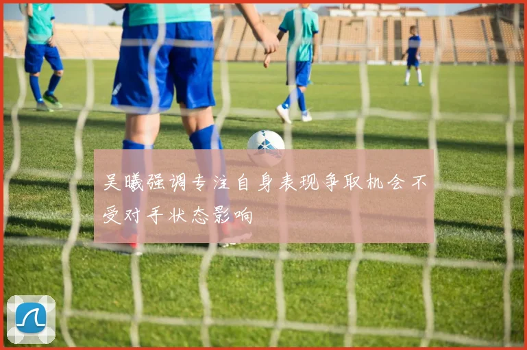 吴曦强调专注自身表现争取机会不受对手状态影响