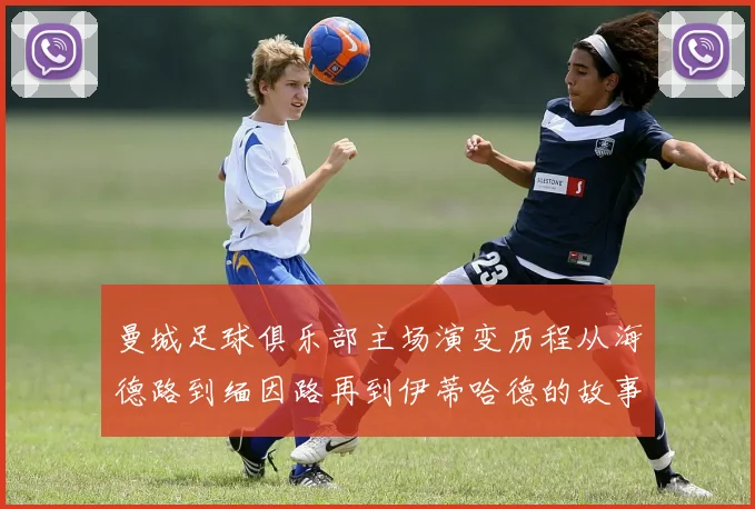 曼城足球俱乐部主场演变历程从海德路到缅因路再到伊蒂哈德的故事