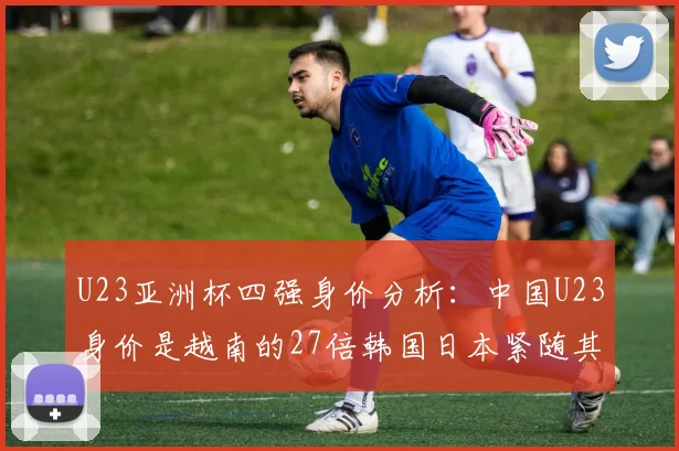 U23亚洲杯四强身价分析：中国U23身价是越南的27倍韩国日本紧随其后