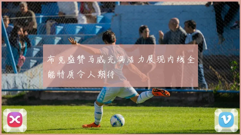 布克盛赞马威充满活力展现内线全能特质令人期待