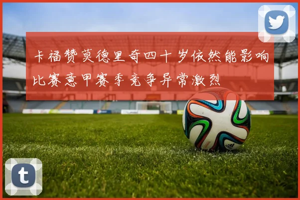 卡福赞莫德里奇四十岁依然能影响比赛意甲赛季竞争异常激烈