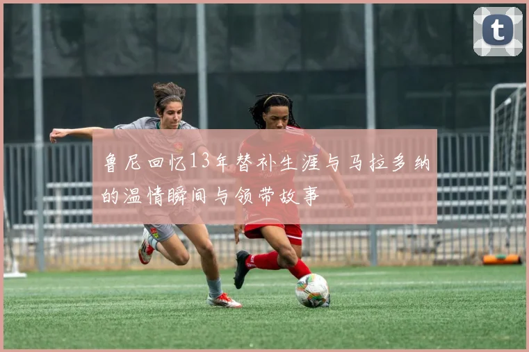 鲁尼回忆13年替补生涯与马拉多纳的温情瞬间与领带故事
