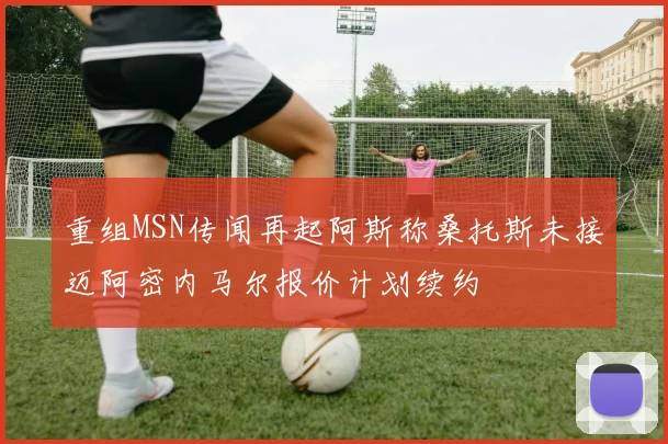 重组MSN传闻再起阿斯称桑托斯未接迈阿密内马尔报价计划续约