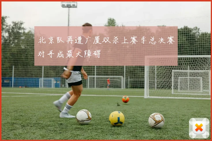 北京队再遭广厦双杀上赛季总决赛对手成最大障碍
