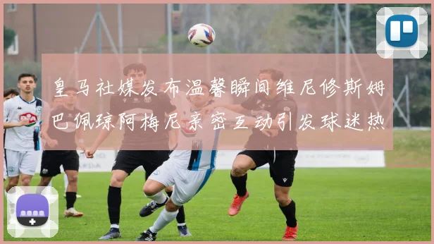 皇马社媒发布温馨瞬间维尼修斯姆巴佩琼阿梅尼亲密互动引发球迷热议