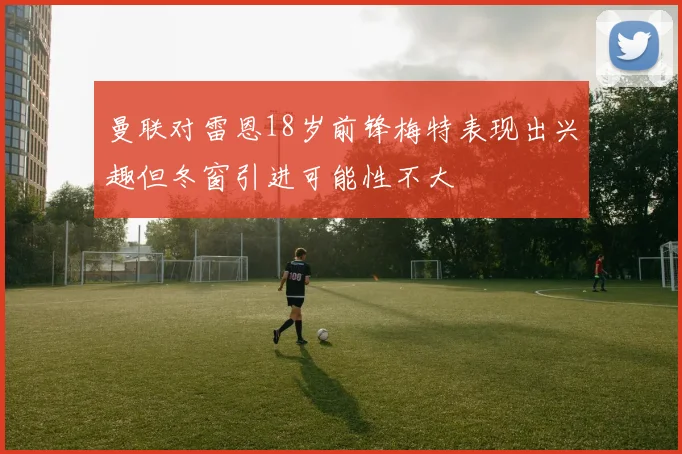 曼联对雷恩18岁前锋梅特表现出兴趣但冬窗引进可能性不大