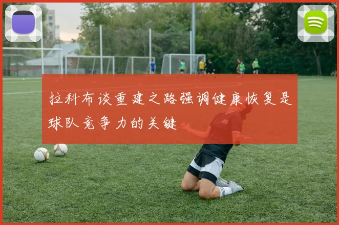 拉科布谈重建之路强调健康恢复是球队竞争力的关键