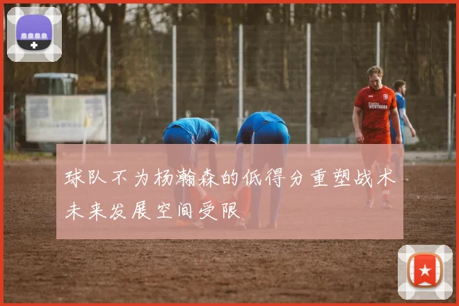 球队不为杨瀚森的低得分重塑战术未来发展空间受限