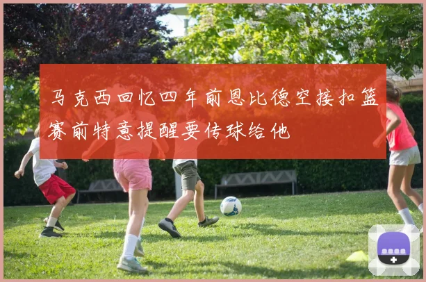 马克西回忆四年前恩比德空接扣篮赛前特意提醒要传球给他