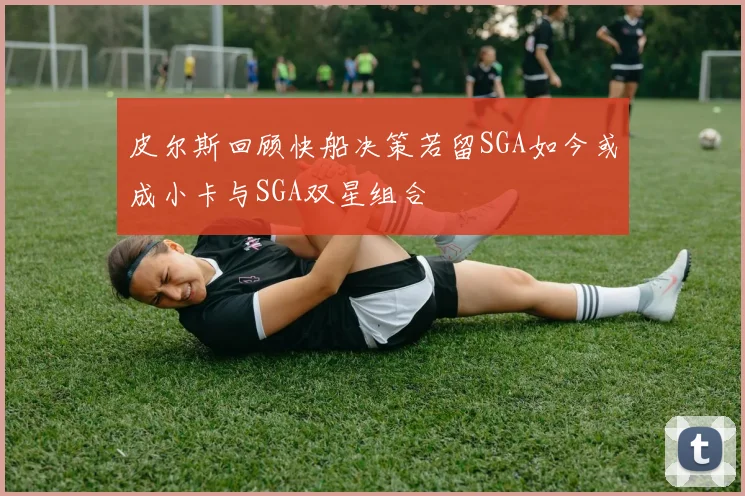 皮尔斯回顾快船决策若留SGA如今或成小卡与SGA双星组合