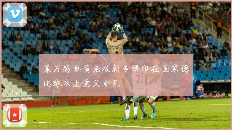 莱万感慨黄老板新专辑印在国家德比球衣上意义非凡
