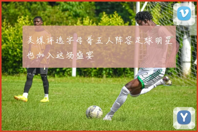 美媒评选字母哥五人阵容足球明星也加入这场盛宴