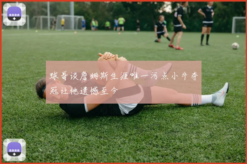 球哥谈詹姆斯生涯唯一污点小牛夺冠让他遗憾至今