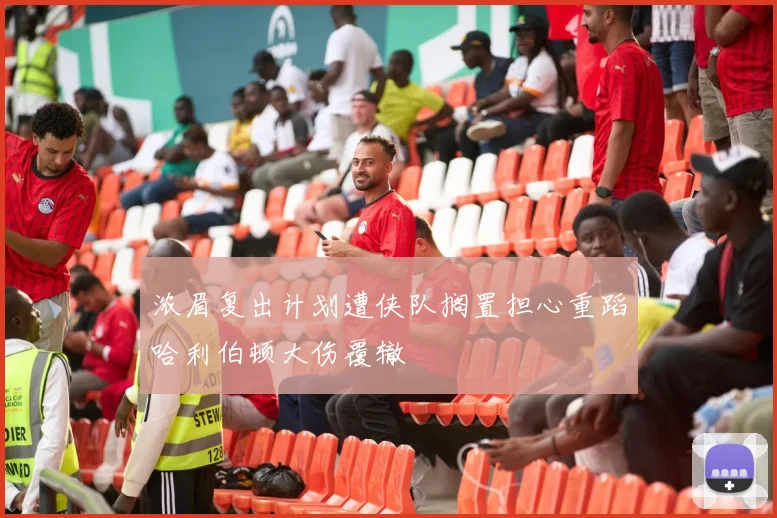 浓眉复出计划遭侠队搁置担心重蹈哈利伯顿大伤覆辙