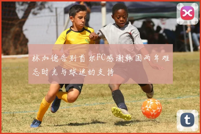 林加德告别首尔FC感谢韩国两年难忘时光与球迷的支持