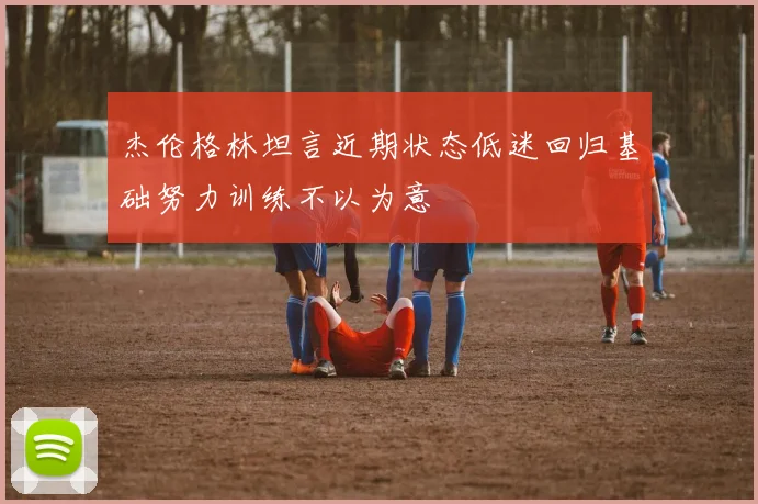杰伦格林坦言近期状态低迷回归基础努力训练不以为意