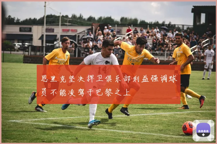 恩里克坚决捍卫俱乐部利益强调球员不能凌驾于巴黎之上