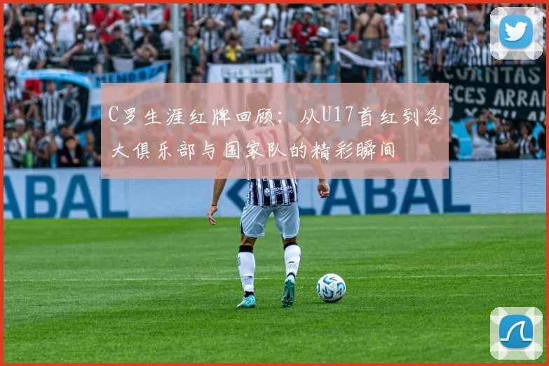 C罗生涯红牌回顾：从U17首红到各大俱乐部与国家队的精彩瞬间