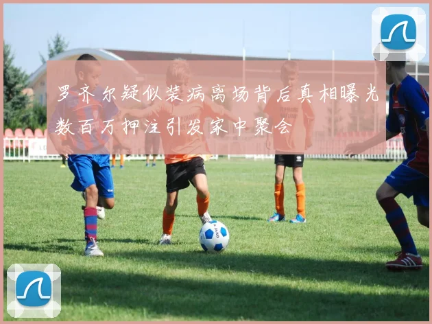 罗齐尔疑似装病离场背后真相曝光数百万押注引发家中聚会