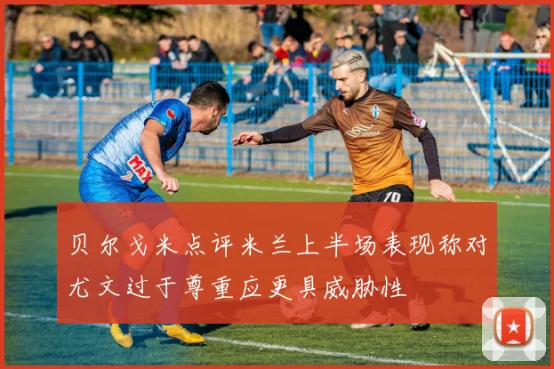 贝尔戈米点评米兰上半场表现称对尤文过于尊重应更具威胁性