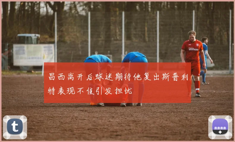 昌西离开后球迷期待他复出斯普利特表现不佳引发担忧
