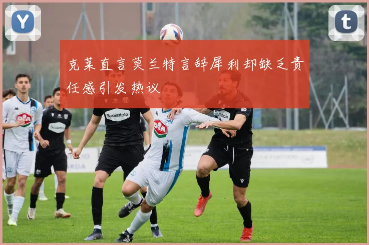 克莱直言莫兰特言辞犀利却缺乏责任感引发热议